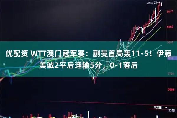 优配资 WTT澳门冠军赛：蒯曼首局轰11-5！伊藤美诚2平后连输5分，0-1落后