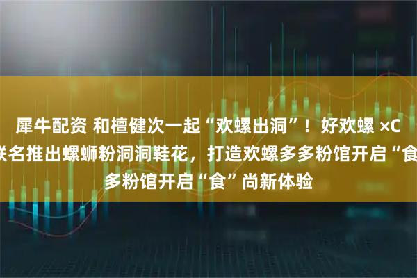 犀牛配资 和檀健次一起“欢螺出洞”！好欢螺 ×Crocs 跨界联名推出螺蛳粉洞洞鞋花，打造欢螺多多粉馆开启“食”尚新体验