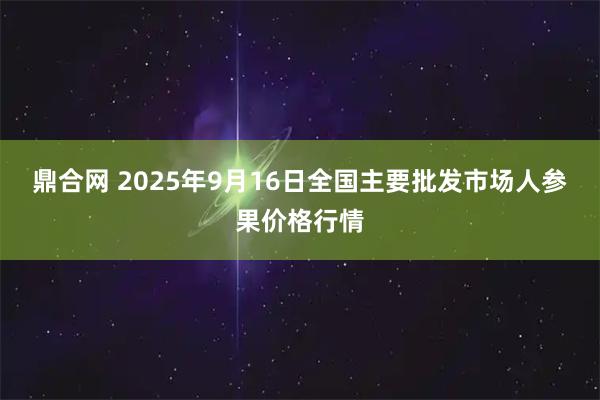 鼎合网 2025年9月16日全国主要批发市场人参果价格行情