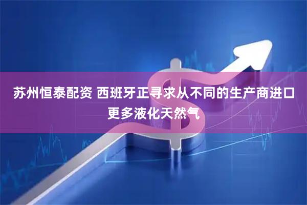 苏州恒泰配资 西班牙正寻求从不同的生产商进口更多液化天然气