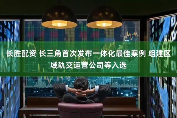 长胜配资 长三角首次发布一体化最佳案例 组建区域轨交运营公司等入选