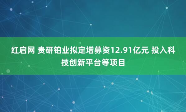 红启网 贵研铂业拟定增募资12.91亿元 投入科技创新平台等项目