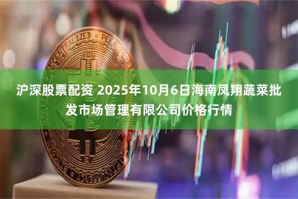 沪深股票配资 2025年10月6日海南凤翔蔬菜批发市场管理有限公司价格行情