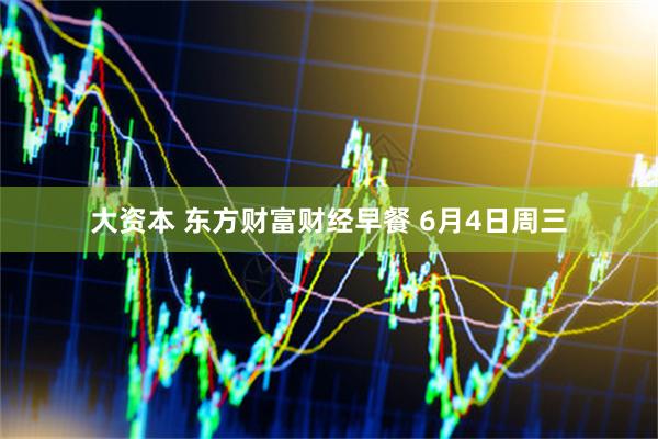 大资本 东方财富财经早餐 6月4日周三