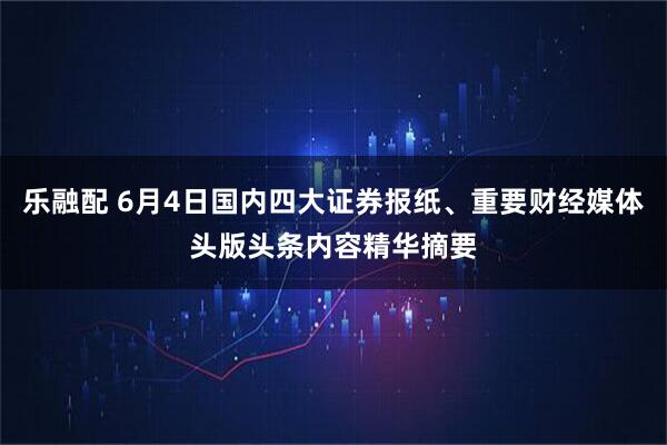 乐融配 6月4日国内四大证券报纸、重要财经媒体头版头条内容精华摘要