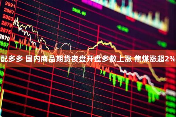 配多多 国内商品期货夜盘开盘多数上涨 焦煤涨超2%