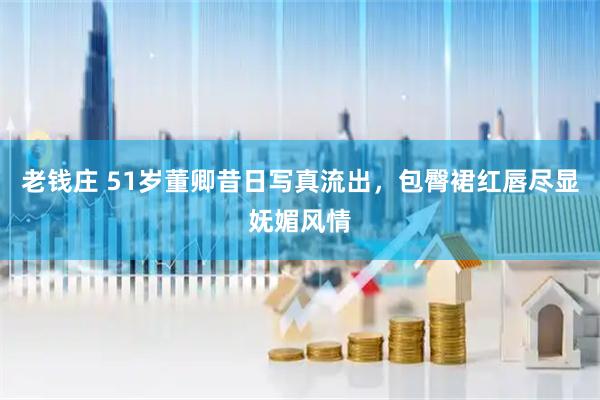老钱庄 51岁董卿昔日写真流出，包臀裙红唇尽显妩媚风情