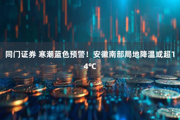 同门证券 寒潮蓝色预警！安徽南部局地降温或超14℃