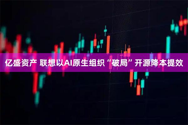 亿盛资产 联想以AI原生组织“破局”开源降本提效
