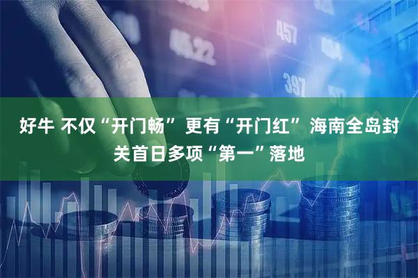 好牛 不仅“开门畅” 更有“开门红” 海南全岛封关首日多项“第一”落地