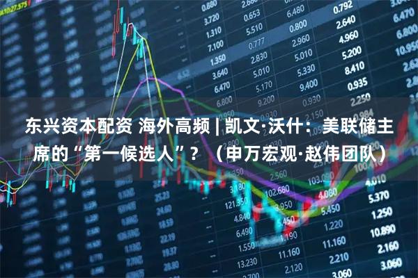 东兴资本配资 海外高频 | 凯文·沃什：美联储主席的“第一候选人”？（申万宏观·赵伟团队）