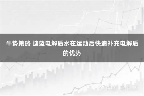 牛势策略 迪蓝电解质水在运动后快速补充电解质的优势