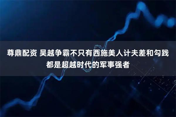 尊鼎配资 吴越争霸不只有西施美人计夫差和勾践都是超越时代的军事强者