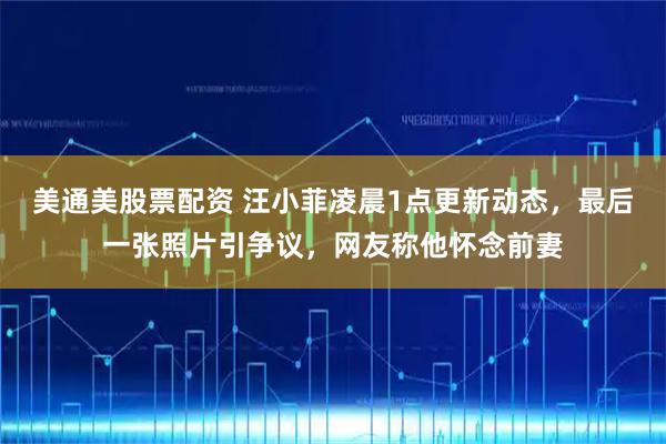 美通美股票配资 汪小菲凌晨1点更新动态，最后一张照片引争议，网友称他怀念前妻