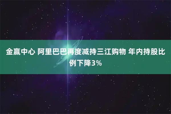 金赢中心 阿里巴巴再度减持三江购物 年内持股比例下降3%