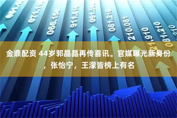 金鼎配资 44岁郭晶晶再传喜讯。官媒曝光新身份，张怡宁，王濛皆榜上有名