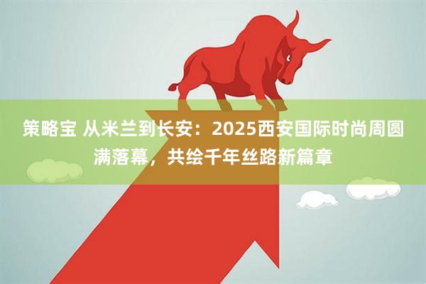 策略宝 从米兰到长安：2025西安国际时尚周圆满落幕，共绘千年丝路新篇章