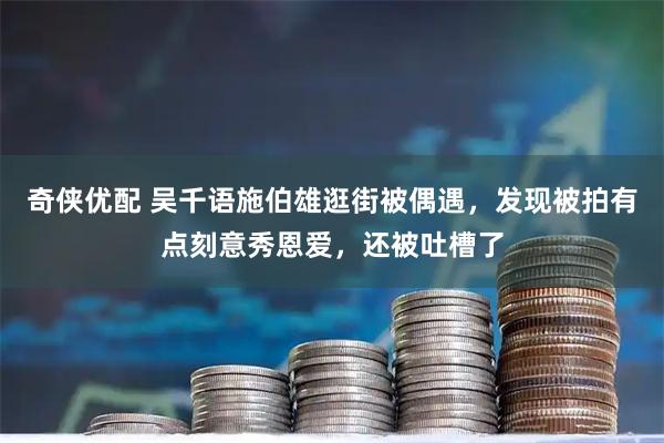 奇侠优配 吴千语施伯雄逛街被偶遇，发现被拍有点刻意秀恩爱，还被吐槽了