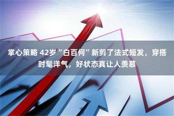 掌心策略 42岁“白百何”新剪了法式短发，穿搭时髦洋气，好状态真让人羡慕